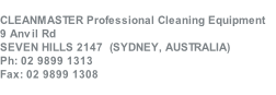 CLEANMASTER Professional Cleaning Equipment 
9 Anvil Rd
SEVEN HILLS 2147  (SYDNEY, AUSTRALIA)
Ph: 02 9899 1313
Fax: 02 9899 1308